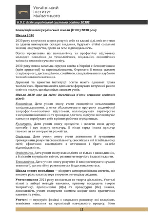 12
6.9.2. Візія української системи освіти 2030Е
Концепція нової української школи (НУШ) 2030 року
Школа 2030
2030 року випускник школи розуміє себе та власні цілі, вміє вчитися
та здатен виконувати складні завдання, будувати стійкі соціальні
зв’язки і партнерства, брати на себе відповідальність.
Освіта орієнтована на психологічну та професійну підготовку
молодого покоління до технологічних, соціальних, економічних
та інших викликів сучасного світу.
2030 року повна загальна середня освіта в Україні є безкоштовною
(крім приватної) та персоналізованою. Отримати її можна шляхом
стаціонарного, дистанційного, сімейного, спеціалізованого клубного
та комбінованого навчання.
Державні та приватні інституції освіти мають однакові права
та обов’язки. Приватна освіта допомагає формувати потужний ринок
освітніх послуг, що відповідає запитам учнів.
Школа 2030 має на меті досягнення п’яти основних освітніх
цілей:
Економічна. Дати учням змогу стати економічно незалежними
та відповідальними, а отже збалансовувати програми академічної
та професійно-технічної підготовки, налагоджувати партнерство
з місцевими компаніями та громадою для того, щоб учні могли під час
навчання спробувати себе в різних робочих середовищах.
Культурна. Дати учням змогу зрозуміти і скласти свою думку
про себе і про власну культуру, її місце серед інших культур
і поважати та толерувати розмаїття.
Соціальна. Дати учням змогу стати активними й гуманними
громадянами, розуміти свою спільноту, своє місце в ній і глобальному
світі; ефективно взаємодіяти з оточенням і брати на себе
відповідальність.
Особистісна. Дати учням змогу взаємодіяти не тільки з навколишнім,
а й зі своїм внутрішнім світом, розвивати творчість і власні таланти.
Технологічна. Дати учням змогу розуміти й використовувати сучасні
технології, що постійно розвиваються й удосконалюються.
Школа нового покоління — відкрита самоорганізована система, що
виконує роль каталізатора творчого потенціалу людини.
Учителювання 2021 року визнається як творча діяльність. Учителі
вільні у виборі методів навчання, притому поєднують теорію
та практику, пропозиційні (Що) та процедурні (Як) знання,
допомагають учням опанувати якомога ширше коло практичних
навичок та умінь.
Учителі — передусім фахівці з людського розвитку, які володіють
техніками навчання та організації навчального процесу. Вони
 