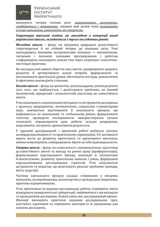 13
виконують чотири головні ролі: зацікавлюють, заохочують,
сподіваються і мотивують, завдяки цим ролям вони розвивають
в учнях натхнення, упевненість та творчість.
Структура шкільної освіти, як закладено в концепції нової
української школи, складається з трьох послідовних рівнів:
Молодша школа – фокус на підтримці природної допитливості
і перетворення її на стійкий інтерес до пізнання світу. Учні
оволодівають базовими інструментами пізнання — математикою,
читанням і письмом, основами програмування і роботою
з інформацією; опановують власне тіло через спортивні і пластично-
мистецькі практики.
Як наслідок учні вміють берегти своє життя, підтримувати здоров’я,
розуміти й артикулювати власні потреби, формулювати та
висловлювати оригінальні думки, обстоювати погляди, домовлятися
й ефективно взаємодіяти з іншими.
Базова школа – фокус на цінностях, цілепокладанні, умінні розуміти
суть того, що відбувається, і розв’язувати проблеми, на базовій
економічній, юридичній і психологічній підготовці до самостійного
життя.
Учні опановують спеціалізовані методики та інструменти досліджень
з арсеналу природничих, математичних, соціальних і гуманітарних
наук, навчаються відстежувати й аналізувати процеси, що
відбуваються на локальному та глобальному рівнях, формулювати
гіпотези, проводити експерименти, використовувати сучасні
технології, опрацьовувати дані, робити складні розрахунки,
моделювати, тестувати, презентувати результати.
У груповій дослідницькій і проектній роботі робиться наголос
на міждисциплінарності та практичному спрямуванні. Усі активності
мають вести до розвитку критичного та креативного мислення,
вміння комунікувати, співпрацювати, брати на себе відповідальність.
Старша школа – фокус на осмисленості, самовизначенні, підготовці
до самостійного життя та виходу на ринок праці (профорієнтація),
формулюванні персонального бренду, взаємодії зі спільнотами
й екосистемами, розвитку практичних навичок і умінь, формуванні
персоналізованих дослідницьких стратегій. Учні залучаються
до проектів та ініціатив, що розв’язують реальні проблеми громади,
міста, індустрії.
Частину навчального процесу складає стажування у місцевих
компаніях, на виробництвах, волонтерство у громадських ініціативах,
практика підприємництва.
Учні, орієнтовані на науково-дослідницьку роботу, отримують змогу
відвідувати університетські лабораторії, знайомитися з організацією
та проведенням досліджень. Кожен учень має дослідницький проект.
Школярі виконують практичні завдання дослідницьких груп,
асистують науковцям та отримують менторів із їх середовища для
власних досліджень.
 