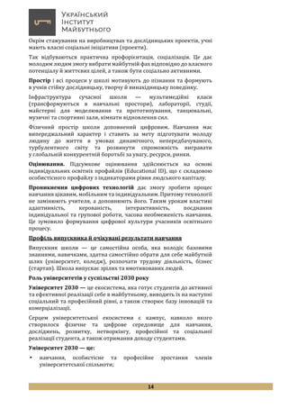 14
Окрім стажування на виробництвах та дослідницьких проектів, учні
мають власні соціальні ініціативи (проекти).
Так відбуваються практична профорієнтація, соціалізація. Це дає
молодим людям змогу вибрати майбутній фах відповідно до власного
потенціалу й життєвих цілей, а також бути соціально активними.
Простір і всі процеси у школі мотивують до пізнання та формують
в учнів стійку дослідницьку, творчу й винахідницьку поведінку.
Інфраструктура сучасної школи — мультимедійні класи
(трансформуються в навчальні простори), лабораторії, студії,
майстерні для моделювання та прототипування, танцювальні,
музичні та спортивні зали, кімнати відновлення сил.
Фізичний простір школи доповнений цифровим. Навчання має
випереджальний характер і ставить за мету підготувати молоду
людину до життя в умовах динамічного, непередбачуваного,
турбулентного світу та розвинути спроможність вигравати
у глобальній конкурентній боротьбі за увагу, ресурси, ринки.
Оцінювання. Підсумкове оцінювання здійснюється на основі
індивідуальних освітніх профайлів (Educational ID), що є складовою
особистісного профайлу з індикаторами рівня людського капіталу.
Проникнення цифрових технологій дає змогу зробити процес
навчання цікавим, мобільним та індивідуальним. Притому технології
не замінюють учителя, а доповнюють його. Таким урокам властиві
адаптивність, керованість, інтерактивність, поєднання
індивідуальної та групової роботи, часова необмеженість навчання.
Це зумовило формування цифрової культури учасників освітнього
процесу.
Профіль випускника й очікувані результати навчання
Випускник школи — це самостійна особа, яка володіє базовими
знаннями, навичками, здатна самостійно обрати для себе майбутній
шлях (університет, коледж), розпочати трудову діяльність, бізнес
(стартап). Школа випускає зрілих та вмотивованих людей.
Роль університетів у суспільстві 2030 року
Університет 2030 — це екосистема, яка готує студентів до активної
та ефективної реалізації себе в майбутньому, виводить їх на наступні
соціальний та професійний рівні, а також створює базу інновацій та
комерціалізації.
Серцем університетської екосистеми є кампус, навколо якого
створилося фізичне та цифрове середовище для навчання,
досліджень, розвитку, нетворкінгу, професійної та соціальної
реалізації студента, а також отримання доходу студентами.
Університет 2030 — це:
 навчання, особистісне та професійне зростання членів
університетської спільноти;
 