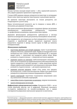 16
Більша частина закладів вищої освіти — або у приватній власності,
або у формі державно-приватного партнерства.
У моделі ДПП держава передає університети інвестору та затверджує
бізнес-план. Інвестор гарантує інвестування та реалізацію проекту.
Як приватні інвестори виступають не тільки резиденти, але
й нерезиденти з усього світу.
Права інтелектуальної власності, що їх створено в межах ДПП, є
спільними для держави й інвестора.
Ще одним механізмом фінансування є ендаумент-фонди, які активно
поповнюються випускниками університету, галузевими
та професійними асоціаціями, приватними інвесторами.
Державне фінансування університетів здійснюється у вигляді
грантів на конкурсній основі для розвитку інноваційної екосистеми.
Для підприємств, які утворилися на базі університету та залучають
студентів у виробничий процес, надаються податкові пільги
(відсутність податків із фонду оплати праці та ПДВ до моменту
комерціалізації).
Фінансування студентів:
 підготовка фахівців для потреб держави: наука та дослідження,
оборона й безпека, державний сервіс. Відбір на конкурсній основі
починається ще в школі, враховуючи Educational ID, у закладах
вищої освіти — підготовка під конкретні робочі місця. Якщо
успішність студента низька — повертаються кошти державі;
 державні гранти на навчання найталановитішим випускникам
шкіл, які не потрапили до держзамовлення (10% випускників). Ці
гранти надаються у вигляді ваучера2, з яким випускник школи
обирає український університет для подальшого навчання. Якщо
успішність студента низька — дія гранту припиняється;
 державні пільгові кредити: перші п’ять років тіло кредиту
не сплачується, а лише пільгові відсотки. Перші п’ять років після
університету випускник повинен відпрацювати в Україні;
 гранти корпорацій: підготовка талановитих випускників шкіл
під замовлення компаній, корпорацій;
 самостійна сплата студентами за навчання, зокрема іноземними;
 гранти міжнародних інституцій.
Цифровізація університетської освіти. Університет 2030 — це не
тільки фізичний простір, але й цифровий. Взаємодія викладача
та студента відбувається на онлайн-платформах, які є одним
з інструментів управління навчальним процесом та контентом.
2 Освітній ваучер» — фінансовий документ, забезпечений коштами державного бюджету, який приймається
закладами вищої освіти (ЗВО) як оплата за освітні послуги; видається 10% випускників із найвищими балами
ЗНО, переможцям всеукраїнських олімпіад, конкурсів, змагань, чемпіонатів, конференцій.
 