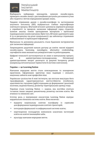 17
Відбирають найкращих викладачів, записую онлайн-курси,
проводять онлайн-лекції з дистанційним доступом для кожного учня
або студента з метою передавання кращих знань.
Завдяки отриманим даним з онлайн-платформ та застосуванню
штучного інтелекту (ШІ) відбувається глибша персоніфікація
освітнього процесу. Штучний інтелект допомагає вирівняти різницю
у сприйнятті та процесах засвоєння інформації серед студентів
шляхом аналізу темпів проходження матеріалів і пропозиції
індивідуальних планів навчання. Крім того, ШІ може адаптувати одну
й ту ж дисципліну під різні спеціальності, що забезпечує отримання
найважливішої та прикладної інформації.
Віртуальна та доповнена реальність стали буденним інструментом
для засвоєння інформації.
Запроваджено додаткові канали доступу до освіти: масові відкриті
онлайн-курси, bootcamp, nanodegree, alternative credentialing,
сертифікати яких визнаються університетами та роботодавцями.
Цифрові технології застосовуються не лише в навчальному процесі,
але й адміністративно-господарському. Оптимізації
адміністративних витрат досягнуто за рахунок Інтернету речей
(наприклад інтелектуальні термостати й системи освітлення).
Україна — це Learning Nation
Навчання впродовж життя стало повсякденною та поширеною
практикою. Сформовано критичну масу індивідів і спільнот,
націлених зайняти нові професійні ніші.
Українське суспільство й нові інститути, що постали внаслідок його
трансформації, характеризуються життєстійкістю (resilience),
адаптивністю, гнучкими (agile) підходами до формування і реалізації
політики, ведення бізнесу, розвитку територіальних громад тощо.
Українці стали Learning Nation — нацією, яка постійно вчиться
та навчає інших завдяки динамічному розвитку системи освіти. Ми
вчимося та змінюємо світ.
Істотну роль у підтриманні екосистеми Learning Nation відіграє
кардинально оновлена система освіти. Вона включає:
 відкриту національну освітню платформу із сервісами
для формування індивідуальних освітніх траєкторій;
 інтеграцію формальної та неформальної системи освіти;
 перетворення господарчих комплексів класичних інституцій
освіти на освітні інноваційні хаби;
 культуру навчання впродовж життя.
 