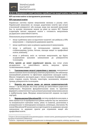 18
6.9.3. Формування нової системи середньої та вищої освіти в Україні 2030Е
KPI системи освіти та інструменти досягнення
КРІ середньої освіти
Українська система оцінки випускників визнана в усьому світі.
Український випускник не складає додаткових іспитів при вступі
в іноземний університет або коледж, якщо має високий випускний
бал та володіє іноземною мовою на рівні не нижче В23. Одним
із критеріїв якісної середньої освіти є готовність випускників
до дорослого самостійного життя.
Показниками результативності шкіл є:
 місце в рейтингу шкіл за відсотком талантів4, які увійшли у 10%
випускників — отримувачів державних грантів;
 місце в рейтингу шкіл за рівнем задоволеності випускників;
 місце в рейтингу за інтегральною оцінкою школи
стейкхолдерами (учень, батьки, заклади вищої та професійної
освіти, компанії);
 місце в рейтингу шкіл за часткою випускників, що йдуть
за державним цільовим замовленням до університетів
та коледжів.
П’ять кроків до нової української школи, яка готує учнів
до дорослого та самостійного життя, випускає зрілих
та вмотивованих людей:
1. Удосконалення моделі управління у школах: менеджмент
школи повинен мати насамперед навички управління, він забезпечує
інноваційний розвиток та ефективне управління закладом освіти.
Школи створюють наглядові ради з числа головних бенефіціарів —
учнів старших класів, батьків, інвесторів, засновників, місцевих
громад, університетів та коледжів.
2. Перехід від школи знань до школи компетентностей:
школа — це інституція, яка готує дитину до самостійного дорослого
майбутнього. Поєднання фундаментальних знань та практики
формують компетентності для успішної реалізації випускника школи
в майбутньому (див. Матриця компетентностей людини на старті
кар’єри).
3. Впровадження Educational ID: система профайлів школярів, в
яких оцінюється й відображається рівень набутих під час шкільного
та позашкільного навчання знань, умінь та навичок, досягнення в
усеукраїнських та міжнародних конкурсах, олімпіадах, змаганнях. На
основі Educational ID визначаються претенденти на державне цільове
замовлення та державні гранти для отримання вищої або
професійної освіти.
3 Згідно із Загальноєвропейською рекомендацією з мовної освіти, рекомендованою Радою ЄС (Common
European Framework of Reference)
4 Таланти – переможці та призери всеукраїнських та міжнародних конкурсів, олімпіад, змагань тощо
 