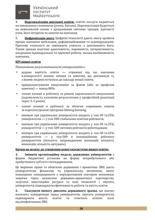 19
4. Персоналізація шкільної освіти: освітні послуги надаються
на замовлення споживачів (учень, батьки). Персоналізація будується
на комплексній основі з урахуванням світових трендів, здатності
учня, його інтересів та запитів на навчання.
5. Цифровізація шкіл: Цифрові технології дають змогу зробити
процес навчання мобільним, диференційованим та індивідуальним.
Притому технології не замінюють учителя, а доповнюють його.
Таким урокам властиві адаптивність, керованість, інтерактивність,
поєднання індивідуальної та групової роботи, часова необмеженість
навчання.
КРІ вищої освіти
Показниками результативності університетів є:
 додана вартість освіти — отримані під час навчання
в університеті знання, вміння та навички, що доповнили ті,
з якими людина вступила до закладу вищої освіти;
 працевлаштування випускників за фахом (або за профілем
навичок) — понад 80%;
 топові позиції в рейтингу за рівнем задоволеності випускників
(задоволеність власними результатами у професійній реалізації
через 3–5 років);
 топові позиції в рейтингу за обсягом отриманих коштів
за короткострокові програми lifelong learning;
 мінімум три українських університети входять у топ-30 та 25%
університетів — у топ-500 глобальних освітніх рейтингів;
 мінімум три українських університети входять у топ-30 та 25%
університетів — у топ-500 світових рейтингів роботодавців;
 мінімум три українських університети входять у топ-30 та 25%
університетів — у топ-500 в інноваційному рейтингу
університетів (кількість запроваджених інновацій; кількість
винаходів; кількість цитувань).
Кроки на шляху до створення нової екосистеми вищої освіти:
1. Змінити організаційну модель державних університетів з
форми бюджетної установи на форму неприбуткового або
прибуткового суб’єкта господарювання.
Це вирівняє права та обов’язки державних і приватних ЗВО, дасть
університетам фінансову та управлінську автономію, змогу
повноцінно співпрацювати з корпоративним сектором економіки,
зокрема через механізми державно-приватного партнерства,
залучати інвестиційні ресурси та нові технології і змусить
університети підвищувати ефективність роботи та якість освіти.
2. Скасувати вимогу диплома державного зразка, що значно
посилить конкуренцію серед університетів, змусить університети
підвищувати якість освіти та очистить освітнє поле
від неефективних ЗВО.
 