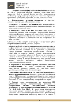 20
3. Скасувати заочну форму здобуття вищої освіти як таку, що
не здатна виконувати функцію навчання практичних знань
та навичок. Замість заочної форми потрібно запроваджувати
комбіновану форму освіти, що поєднує очне навчання з отриманням
практичного досвіду на підприємстві, онлайн, дистанційне тощо.
4. Трансформувати державне замовлення на підготовку
фахівців у систему з двома базовими версіями:
А. Підтримка талановитих випускників шкіл. У формі «освітніх
ваучерів» на отримання освіти за рахунок державного бюджету для
талановитих випускників шкіл.
В. Підготовка спеціалістів для фундаментальної науки та
стратегічно важливих для економіки і промисловості фахівців,
висококваліфікованих спеціалістів із стратегічного планування та
державного управління під цільове замовлення органів влади,
державних підприємств на тендерній основі для університетів усіх
форм власності.
5. Стимулювати інвестиції та інновації для розвитку інноваційної
та креативної економіки. Для цього потрібно:
А. Створити дієвий механізм державно-приватного партнерства
у сфері освіти та науки. Це дасть університетам можливість
залучати приватні інвестиції на свій розвиток і модернізацію,
наукові розробки, створювати університетські стартапи на
паритетних із бізнесом умовах, спільно комерціалізувати
результати інноваційної діяльності. Також це стимулюватиме
розвиток системи дуальної форми освіти за рахунок залучення
інвестицій бізнесу в матеріально-технічну базу університетів,
спільної розробки навчальних програм та подальшого
працевлаштування випускників.
В. Розробити та запровадити правові механізми діяльності
ендаумент-фондів. Це дасть університетам можливість
користуватися пасивним доходом від залучених коштів
для фінансування будь-яких цільових програм.
С. Забезпечити податкові пільги для стартапів, де університет є
мажоритарним акціонером: відсутність податків із фонду оплати
праці та ПДВ до моменту комерціалізації. Це дасть змогу залучати
приватні ресурси в інноваційні розробки, комерціалізувати наукові
результати та дасть стимул розвитку університетської науки.
D. Змінити чинне законодавство, що дозволить ЗВО
здійснювати власну підприємницьку діяльність з
використанням об’єктів інтелектуальної власності,
розроблених на кошти державного фінансування (за моделлю
The Bayh-Doyle Act, США). Це дасть змогу університетам
створювати дочірні компанії на базі власних розробок як
незалежно, так і з бізнес-партнерами, поповнюючи фінансову базу
університету, стимулюючи інноваційну діяльність у закладі та
 
