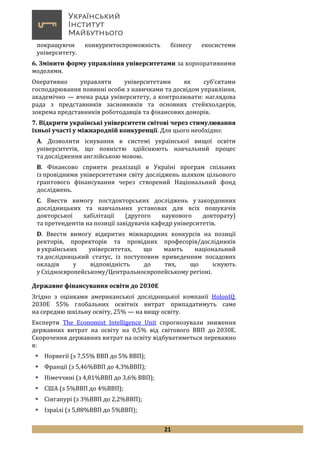 21
покращуючи конкурентоспроможність бізнесу екосистеми
університету.
6. Змінити форму управління університетами за корпоративними
моделями.
Оперативно управляти університетами як суб’єктами
господарювання повинні особи з навичками та досвідом управління,
академічно — вчена рада університету, а контролювати: наглядова
рада з представників засновників та основних стейкхолдерів,
зокрема представників роботодавців та фінансових донорів.
7. Відкрити українські університети світові через стимулювання
їхньої участі у міжнародній конкуренції. Для цього необхідно:
А. Дозволити існування в системі української вищої освіти
університетів, що повністю здійснюють навчальний процес
та дослідження англійською мовою.
В. Фінансово сприяти реалізації в Україні програм спільних
із провідними університетами світу досліджень шляхом цільового
грантового фінансування через створений Національний фонд
досліджень.
С. Ввести вимогу постдокторських досліджень у закордонних
дослідницьких та навчальних установах для всіх пошукачів
докторської хабілітації (другого наукового докторату)
та претендентів на позиції завідувачів кафедр університетів.
D. Ввести вимогу відкритих міжнародних конкурсів на позиції
ректорів, проректорів та провідних професорів/дослідників
в українських університетах, що мають національний
та дослідницький статус, із поступовим приведенням посадових
окладів у відповідність до тих, що існують
у Східноєвропейському/Центральноєвропейському регіоні.
Державне фінансування освіти до 2030Е
Згідно з оцінками американської дослідницької компанії HolonIQ,
2030Е 55% глобальних освітніх витрат припадатимуть саме
на середню шкільну освіту, 25% — на вищу освіту.
Експерти The Economist Intelligence Unit спрогнозували зниження
державних витрат на освіту на 0,5% від світового ВВП до 2030Е.
Скорочення державних витрат на освіту відбуватиметься переважно
в:
 Норвегії (з 7,55% ВВП до 5% ВВП);
 Франції (з 5,46%ВВП до 4,3%ВВП);
 Німеччині (з 4,81%ВВП до 3,6% ВВП);
 США (з 5%ВВП до 4%ВВП);
 Сінгапурі (з 3%ВВП до 2,2%ВВП);
 Ізраїлі (з 5,88%ВВП до 5%ВВП);
 