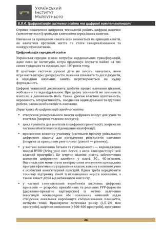 24
6.9.4. Цифровізація системи освіти та цифрові компетентності
Стрімке поширення цифрових технологій робить цифрові навички
(компетентності) громадян ключовими серед інших навичок.
Навчання за принципом «знати все» змінюється на принцип «знати,
як навчатися протягом життя та стати самореалізованим та
конкурентноздатним».
Цифровізація середньої освіти
Українська середня школа потребує кардинальних трансформацій,
адже поки це інституція, котра продовжує існувати майже на тих
самих традиціях та підходах, що і 100 років тому.
В архаїчних системах сучасні діти не хочуть навчатися, вони
втрачають інтерес до предметів, бажання пізнавати та досліджувати,
а відвідини шкільних занять перетворюються на нудну
формальність.
Цифрові технології дозволяють зробити процес навчання цікавим,
мобільним та індивідуальним. При цьому технології не замінюють
вчителя, а доповнюють його. Таким урокам властиві адаптивність,
керованість, інтерактивність, поєднання індивідуальної та групової
роботи, часова необмеженість навчання.
Перші кроки до цифровізації середньої освіти:
 створення універсального пакета цифрових послуг для учнів та
вчителів (зокрема телеком-послуги);
 цикл тренінгів для вчителів із цифрової грамотності, зокрема як
частина обов’язкового підвищення кваліфікації;
 присвоєння кожному учаснику освітнього процесу унікального
цифрового підпису для посвідчення результатів навчання
(зокрема за принципом peer-to-pear (рівний — рівному);
 у частині заохочення батьків та громадськості — впровадження
моделі BYOD (bring your own device, з англ. «використовуй свій
власний пристрій»). Це істотно підніме рівень забезпечення
школярів цифровими засобами у класі, 3G-, 4G-зв’язком.
Оптимальним може стати використання вчителями прикладних
програм ефективного управління класом, в якому в кожного учня
є особистий комп’ютерний пристрій. Однак треба передбачити
технічну підтримку сімей із незахищених верств населення, а
також захист дітей від небажаного контенту.
 у частині стимулювання виробників шкільних цифрових
пристроїв — розробка привабливих та реальних PPP-форматів
(державно-приватне партнерство) із метою залучення
інвестицій міжнародних або локальних компаній задля
створення локальних виробництв спеціалізованих планшетів,
нетбуків тощо. Враховуючи потенціал ринку (1,5–2,0 млн
пристроїв), щорічне оновлення (+300–400 пристроїв), програмне
 