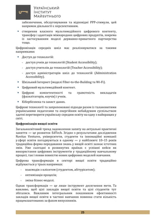 25
забезпечення, обслуговування та відповідні PPP-стимули, цей
напрямок діяльності є перспективним.
 cтворення власного мультимедійного цифрового контенту,
трансфер і адаптація міжнародних цифрових продуктів, зокрема
із застосуванням моделі державно-приватного партнерства
тощо.
Цифровізація середніх шкіл має реалізовуватися за такими
напрямками:
 Доступ до технологій:
- доступ учнів до технологій (Student Accessibility);
- доступ учителів до технологій (Teacher Accessibility);
- доступ адміністраторів шкіл до технологій (Administration
Accessibility).
 Шкільний Інтернет (моделі Fiber-to-the-Building та Wi-Fi).
 Цифровий мультимедійний контент.
 Цифрові компетентності та грамотність викладачів
(фасилітаторів, коучів) і учнів.
 Кібербезпека та захист даних.
Цифрові технології та запропоновані підходи разом із талановитими
українськими педагогами та енергійним небайдужим суспільством
здатні перетворити українську середню освіту на одну з найкращих у
світі.
Цифровізація вищої освіти
Загальносвітовий тренд задоволення запиту на актуальні практичні
заняття — це розвиток EdTech. Згідно з результатами дослідження
Navitas Ventures, університети, студенти та інноваційні компанії
у сфері освіти погоджуються в одному — у найближчі 10–15 років
традиційна форма передавання знань у вищій освіті зазнає істотних
змін. Уже сьогодні в розвинутих країнах є успішні кейси як
використання цифрових інструментів у традиційному навчальному
процесі, так і появи повністю нових цифрових моделей навчання.
Цифрова трансформація в секторі вищої освіти традиційно
відбувається у трьох напрямках:
- взаємодія з клієнтом (студентом, абітурієнтом);
- оптимізація процесів;
- зміна бізнес-моделі.
Однак трансформація — це лише інструмент досягнення мети. Та
важливо, щоб цілі закладів вищої освіти та цілі студентів тут
збігалися. Важливим інтегральним показником ефективності
закладів вищої освіти в частині навчання повинна стати кількість
працевлаштованих за фахом випускників.
 