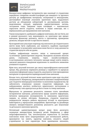 26
Використання цифрових інструментів при взаємодії зі студентами
передбачає створення онлайн-платформ для швидкого та зручного
доступу до оцифрованих матеріалів, спілкування із викладачами,
дистанційної взаємодії учасників проектних груп, віддаленого
доступу до обладнання лабораторій та дослідницьких центрів,
моделювання ситуації, вирішення адміністративних питань,
тестування тощо. Завдання таких платформ — максимально
спростити життя студента, особливо в перші семестри, які є
вирішальними для продовження ним навчання.
Також популярність здобувають цифрові помічники, або чат-боти, які
в режимі реального часу відповідають на запитання про процес
навчання, фінансову допомогу, життя в гуртожитку, проведення
дозвілля, поїздки містом та про багато іншого.
Культурний шок унаслідок переходу від шкільного до студентського
життя може бути серйозним, але наявність надійних відповідей
на поширені та незвичайні запитання може багато в чому допомогти
студентам відчути себе як удома.
Глибша цифровізація вносить зміни в навчальний процес
та оптимізує адміністративні видатки. Володіючи великим обсягом
даних, отриманих, зокрема, через онлайн-платформи,
із застосуванням штучного інтелекту заклади вищої освіти можуть
завчасно виявляти поведінкові відхилення та запобігати зниженню
успішності студента.
Крім того, штучний інтелект дає змогу персоніфікувати навчальний
процес. Від допомагає вирівняти різницю у сприйнятті та процесах
засвоєння інформації серед студентів, аналізуючи темп проходження
матеріалів та пропонуючи індивідуальний план навчання.
Більше того, штучний інтелект може адаптувати один курс під різні
спеціальності. Наприклад, виокремлюючи важливе в макроекономіці
для студентів міжнародної економіки та економіки підприємства. Це
забезпечить отримання кожним студентом інформації, яка
найважливіша для його особистого практичного застосування в
майбутньому і яка адаптується до його стилю та темпу навчання.
Віртуальна та доповнена реальність повинна стати звичайним
інструментом навчання, допомагаючи краще засвоїти інформацію,
імітуючи проведення експериментів та виконання практичних
завдань за різних обставин. Наприклад, студенти медичних
університетів зможуть робити віртуальні ін’єкції та відточувати
майстерність у віртуальних операційних. Архітектори та дизайнери
зможуть використовувати доповнену реальність для візуалізації
та детального вивчення проектів.
Оптимізації адміністративних витрат може бути досягнуто
за рахунок використання Інтернету речей. Наприклад, у сфері
енергоефективності. Так, інтелектуальні термостати та системи
освітлення може бути запрограмовано для оптимальної роботи,
враховуючи час занять, характер навчання, кількість людей
у приміщенні та інші параметри. Коли приміщення звільнено,
 