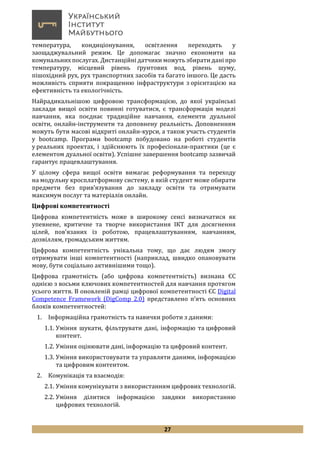 27
температура, кондиціонування, освітлення переходять у
заощаджувальний режим. Це допомагає значно економити на
комунальних послугах. Дистанційні датчики можуть збирати дані про
температуру, місцевий рівень ґрунтових вод, рівень шуму,
пішохідний рух, рух транспортних засобів та багато іншого. Це дасть
можливість сприяти покращенню інфраструктури з орієнтацією на
ефективність та екологічність.
Найрадикальнішою цифровою трансформацією, до якої українські
заклади вищої освіти повинні готуватися, є трансформація моделі
навчання, яка поєднає традиційне навчання, елементи дуальної
освіти, онлайн-інструменти та доповнену реальність. Доповненням
можуть бути масові відкриті онлайн-курси, а також участь студентів
у bootcamp. Програми bootcamp побудовано на роботі студентів
у реальних проектах, і здійснюють їх професіонали-практики (це є
елементом дуальної освіти). Успішне завершення bootcamp зазвичай
гарантує працевлаштування.
У цілому сфера вищої освіти вимагає реформування та переходу
на модульну кросплатформову систему, в якій студент може обирати
предмети без прив’язування до закладу освіти та отримувати
максимум послуг та матеріалів онлайн.
Цифрові компетентності
Цифрова компетентність може в широкому сенсі визначатися як
упевнене, критичне та творче використання ІКТ для досягнення
цілей, пов'язаних із роботою, працевлаштуванням, навчанням,
дозвіллям, громадським життям.
Цифрова компетентність унікальна тому, що дає людям змогу
отримувати інші компетентності (наприклад, швидко опановувати
мову, бути соціально активнішими тощо).
Цифрова грамотність (або цифрова компетентність) визнана ЄС
однією з восьми ключових компетентностей для навчання протягом
усього життя. В оновленій рамці цифрової компетентності ЄС Digital
Competence Framework (DigComp 2.0) представлено п’ять основних
блоків компетентностей:
1. Інформаційна грамотність та навички роботи з даними:
1.1. Уміння шукати, фільтрувати дані, інформацію та цифровий
контент.
1.2. Уміння оцінювати дані, інформацію та цифровий контент.
1.3. Уміння використовувати та управляти даними, інформацією
та цифровим контентом.
2. Комунікація та взаємодія:
2.1. Уміння комунікувати з використанням цифрових технологій.
2.2. Уміння ділитися інформацією завдяки використанню
цифрових технологій.
 