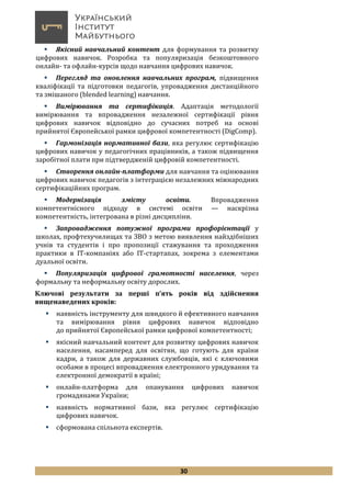 30
 Якісний навчальний контент для формування та розвитку
цифрових навичок. Розробка та популяризація безкоштовного
онлайн- та офлайн-курсів щодо навчання цифрових навичок.
 Перегляд та оновлення навчальних програм, підвищення
кваліфікації та підготовки педагогів, упровадження дистанційного
та змішаного (blended learning) навчання.
 Вимірювання та сертифікація. Адаптація методології
вимірювання та впровадження незалежної сертифікації рівня
цифрових навичок відповідно до сучасних потреб на основі
прийнятої Європейської рамки цифрової компетентності (DigComp).
 Гармонізація нормативної бази, яка регулює сертифікацію
цифрових навичок у педагогічних працівників, а також підвищення
заробітної плати при підтвердженій цифровій компетентності.
 Створення онлайн-платформи для навчання та оцінювання
цифрових навичок педагогів з інтеграцією незалежних міжнародних
сертифікаційних програм.
 Модернізація змісту освіти. Впровадження
компетентнісного підходу в системі освіти — наскрізна
компетентність, інтегрована в різні дисципліни.
 Запровадження потужної програми профорієнтації у
школах, профтехучилищах та ЗВО з метою виявлення найздібніших
учнів та студентів і про пропозиції стажування та проходження
практики в ІТ-компаніях або IT-стартапах, зокрема з елементами
дуальної освіти.
 Популяризація цифрової грамотності населення, через
формальну та неформальну освіту дорослих.
Ключові результати за перші п’ять років від здійснення
вищенаведених кроків:
 наявність інструменту для швидкого й ефективного навчання
та вимірювання рівня цифрових навичок відповідно
до прийнятої Європейської рамки цифрової компетентності;
 якісний навчальний контент для розвитку цифрових навичок
населення, насамперед для освітян, що готують для країни
кадри, а також для державних службовців, які є ключовими
особами в процесі впровадження електронного урядування та
електронної демократії в країні;
 онлайн-платформа для опанування цифрових навичок
громадянами України;
 наявність нормативної бази, яка регулює сертифікацію
цифрових навичок.
 сформована спільнота експертів.
 