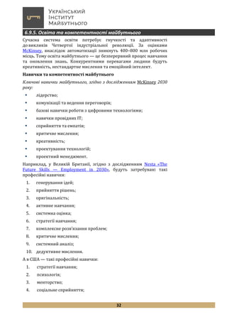32
6.9.5. Освіта та компетентності майбутнього
Сучасна система освіти потребує гнучкості та адаптивності
до викликів Четвертої індустріальної революції. За оцінками
McKinsey, внаслідок автоматизації зникнуть 400–800 млн робочих
місць. Тому освіта майбутнього — це безперервний процес навчання
та оновлення знань. Конкурентними перевагами людини будуть
креативність, нестандартне мислення та емоційний інтелект.
Навички та компетентності майбутнього
Ключові навички майбутнього, згідно з дослідженням McKinsey 2030
року:
 лідерство;
 комунікації та ведення переговорів;
 базові навички роботи з цифровими технологіями;
 навички провідних ІТ;
 сприйняття та емпатія;
 критичне мислення;
 креативність;
 проектування технологій;
 проектний менеджмент.
Наприклад, у Великій Британії, згідно з дослідженням Nesta «The
Future Skills — Employment in 2030», будуть затребувані такі
професійні навички:
1. генерування ідей;
2. прийняття рішень;
3. оригінальність;
4. активне навчання;
5. системна оцінка;
6. стратегії навчання;
7. комплексне розв’язання проблем;
8. критичне мислення;
9. системний аналіз;
10. дедуктивне мислення.
А в США — такі професійні навички:
1. стратегії навчання;
2. психологія;
3. менторство;
4. соціальне сприйняття;
 