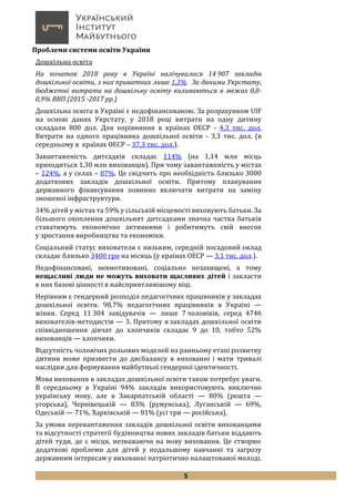 5
Проблеми системи освіти України
Дошкільна освіта
На початок 2018 року в Україні налічувалося 14 907 закладів
дошкільної освіти, з них приватних лише 1,3%. За даними Укрстату,
бюджетні витрати на дошкільну освіту коливаються в межах 0,8-
0,9% ВВП (2015 -2017 рр.)
Дошкільна освіта в Україні є недофінансованою. За розрахунком UIF
на основі даних Укрстату, у 2018 році витрати на одну дитину
складали 800 дол. Для порівняння в країнах ОЕСР - 4,3 тис. дол.
Витрати на одного працівника дошкільної освіти - 3,3 тис. дол. (в
середньому в країнах ОЕСР – 37,3 тис. дол.).
Завантаженість дитсадків складає 114% (на 1,14 млн місць
приходиться 1,30 млн вихованців). При чому завантаженість у містах
– 124%, а у селах – 87%. Це свідчить про необхідність близько 3000
додаткових закладів дошкільної освіти. Притому планування
державного фінансування повинно включати витрати на заміну
зношеної інфраструктури.
34% дітей у містах та 59% у сільській місцевості виховують батьки. За
більшого охоплення дошкільнят дитсадками значна частка батьків
ставатимуть економічно активними і робитимуть свій внесок
у зростання виробництва та економіки.
Соціальний статус вихователя є низьким, середній посадовий оклад
складає близько 3400 грн на місяць (у країнах ОЕСР — 3,1 тис. дол.).
Недофінансовані, невмотивовані, соціально незахищені, а тому
нещасливі люди не можуть виховати щасливих дітей і закласти
в них базові цінності в найсприятливішому віці.
Нерівним є гендерний розподіл педагогічних працівників у закладах
дошкільної освіти. 98,7% педагогічних працівників в Україні —
жінки. Серед 11 304 завідувачів — лише 7 чоловіків, серед 4746
вихователів-методистів — 3. Притому в закладах дошкільної освіти
співвідношення дівчат до хлопчиків складає 9 до 10, тобто 52%
вихованців — хлопчики.
Відсутність чоловічих рольових моделей на ранньому етапі розвитку
дитини може призвести до дисбалансу в вихованні і мати тривалі
наслідки для формування майбутньої гендерної ідентичності.
Мова виховання в закладах дошкільної освіти також потребує уваги.
В середньому в Україні 94% закладів використовують виключно
українську мову, але в Закарпатській області — 80% (решта —
угорська), Чернівецькій — 83% (румунська), Луганській — 69%,
Одеській — 71%, Харківській — 81% (усі три — російська).
За умови перевантаження закладів дошкільної освіти вихованцями
та відсутності стратегії будівництва нових закладів батьки віддають
дітей туди, де є місця, незважаючи на мову виховання. Це створює
додаткові проблеми для дітей у подальшому навчанні та загрозу
державним інтересам у вихованні патріотично налаштованої молоді.
 
