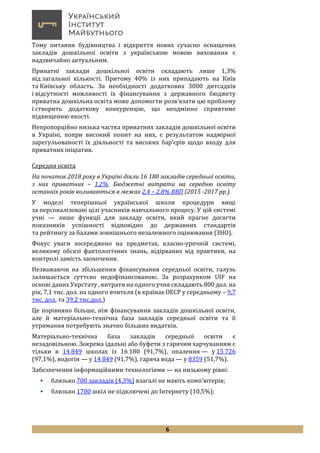 6
Тому питання будівництва і відкриття нових сучасно оснащених
закладів дошкільної освіти з українською мовою виховання є
надзвичайно актуальним.
Приватні заклади дошкільної освіти складають лише 1,3%
від загальної кількості. Притому 40% із них припадають на Київ
та Київську область. За необхідності додаткових 3000 дитсадків
і відсутності можливості їх фінансування з державного бюджету
приватна дошкільна освіта може допомогти розв’язати цю проблему
і створить додаткову конкуренцію, що неодмінно сприятиме
підвищенню якості.
Непропорційно низька частка приватних закладів дошкільної освіти
в Україні, попри високий попит на них, є результатом надмірної
зарегульованості їх діяльності та високих бар’єрів щодо входу для
приватних ініціатив.
Середня освіта
На початок 2018 року в Україні діяли 16 180 закладів середньої освіти,
з них приватних – 1,2%. Бюджетні витрати на середню освіту
останніх років коливаються в межах 2,4 – 2,8% ВВП (2015 -2017 рр.).
У моделі теперішньої української школи процедури вищі
за персоналізовані цілі учасників навчального процесу. У цій системі
учні — лише функції для закладу освіти, який прагне досягти
показників успішності відповідно до державних стандартів
та рейтингу за балами зовнішнього незалежного оцінювання (ЗНО).
Фокус уваги зосереджено на предметах, класно-урочній системі,
великому обсязі фактологічних знань, відірваних від практики, на
контролі замість заохочення.
Незважаючи на збільшення фінансування середньої освіти, галузь
залишається суттєво недофінансованою. За розрахунком UIF на
основі даних Укрстату , витрати на одного учня складають 800 дол. на
рік, 7,1 тис. дол. на одного вчителя (в країнах ОЕСР у середньому – 9,7
тис. дол. та 39,2 тис.дол.)
Це порівняно більше, ніж фінансування закладів дошкільної освіти,
але й матеріально-технічна база закладів середньої освіти та її
утримання потребують значно більших видатків.
Матеріально-технічна база закладів середньої освіти є
незадовільною. Зокрема їдальні або буфети з гарячим харчуванням є
тільки в 14 849 школах із 16 180 (91,7%), опалення — у 15 726
(97,1%), водогін — у 14 849 (91,7%), гаряча вода — у 8359 (51,7%).
Забезпечення інформаційними технологіями — на низькому рівні:
 близько 700 закладів (4,3%) взагалі не мають комп’ютерів;
 близько 1700 шкіл не підключені до Інтернету (10,5%);
 