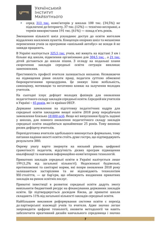 7
 серед 313 тис. комп’ютерів у школах 108 тис. (34,5%) не
підключені до Інтернету, 37 тис. (12%) — технічно несправні, а
термін використання 191 тис. (61%) — понад п’ять років.
Зменшення кількості шкіл ускладнює доступ до освіти жителям
віддалених населених пунктів. Концепція опорних шкіл та механізми
перевезення учнів за програмою «шкільний автобус» не всюди й не
завжди працюють.
В Україні налічується 325,5 тис. учнів, які живуть на відстані 3 км і
більше від школи, підвезення організовано для 304,5 тис. , а 21 тис.
дітей дістаються до школи пішки. З огляду на подальші плани
скорочення закладів середньої освіти ситуація викликає
занепокоєння.
Престижність професії вчителя залишається низькою. Незважаючи
на підвищення рівня оплати праці, педагоги суттєво обмежені
бюрократичними процедурами. Це знижує їхню мобільність,
самооцінку, мотивацію та негативно вливає на залучення молодих
учителів.
На сьогодні існує дефіцит молодих фахівців для оновлення
педагогічного складу закладів середньої освіти. Середній вік учителів
в Україні – 45 років, як і в країнах ОЕСР.
Державне замовлення на підготовку педагогічних кадрів для
середньої освіти закладами вищої освіти 2018 року передбачало
замовлення близько 18 000 осіб. Якщо всі випускники будуть задіяні
у школах, для повного оновлення педагогічного складу закладів
середньої освіти знадобиться щонайменше 25 років. Тому виникає
ризик дефіциту вчителів.
Перепідготовка вчителів здебільшого виконується формально, тому
питання падіння якості освіти стоїть дуже гостро, що підтверджують
результати ЗНО.
Окрему увагу варто звернути на низький рівень цифрової
грамотності педагогів, відсутність дієвих програм підвищення
кваліфікації та навчання інформаційно-комп’ютерних технологій.
Приватних закладів середньої освіти в Україні налічується лише
199 (1,2% від загальної кількості). Недосконалі будівельні,
протипожежні та санітарні норми, які попри оновлення 2018 року
залишаються застарілими та не відповідають технологіям
ХХІ століття, — це бар’єри, що обмежують входження приватних
закладів на ринок освітніх послуг.
Приватні інвестиції в розвиток середньої освіти дадуть змогу
вивільнити бюджетний ресурс на фінансування державних закладів
освіти. Це підтверджується досвідом Києва, де приватні школи
складають 11% від загальної кількості закладів середньої освіти.
Найбільшим викликом реформування системи освіти є перехід
до партнерської взаємодії учнів та вчителя. Адже значно легше
запровадити цифрові технології, оновити методології чи навіть
забезпечити креативний дизайн навчального середовища і значно
 