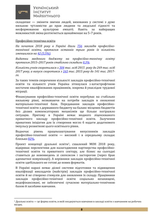 8
складніше — змінити звички людей, вихованих у системі з дуже
низькою чутливістю до прав людини та людської гідності та
несформованою культурою емпатії. Навіть за найкращих
можливостей зміна розтягнеться щонайменше на 5–7 років.
Професійно-технічна освіта
На початок 2018 року в Україні діяли 756 закладів професійно-
технічної освіти, протягом останніх трьох років їх кількість
зменшилася на 42 (5,5%).
Видатки зведеного бюджету на професійно-технічну освіту
протягом 2015–2017 років стабільно складали 0,3%.
Кількість учнів скоротилася з 304 тис. осіб 2015 року до 269 тис. осіб
2017 року, а випуск скоротився з 165 тис. 2015 року до 141 тис. 2017-
го.
За таких темпів скорочення кількості закладів професійно-технічної
освіти та кількості учнів Україна зіткнулася з катастрофічною
нестачею кваліфікованих працівників, зокрема й унаслідок трудової
міграції.
Фінансування професійно-технічної освіти перебуває на стабільно
низькому рівні, незважаючи на потреби закладів в оновленні
матеріально-технічної бази. Передавання закладів професійно-
технічної освіти з державного бюджету на баланс місцевих бюджетів
без дієвих компенсаторних механізмів ще більше погіршило
ситуацію. Притому в Україні немає жодного ліцензованого
приватного закладу професійно-технічної освіти. Залучення
приватних ініціатив для їх створення могло б надати додаткового
імпульсу розвиткові цього освітнього рівня.
Водночас рівень працевлаштування випускників закладів
професійно-технічної освіти — високий і в середньому складає
близько 82%.
Проект концепції дуальної освіти1, схвалений МОН 2018 року,
відкриває перспективи для налагодження партнерства професійно-
технічної освіти та приватного сектору, але бізнес на сьогодні
ставиться до нововведень зі скепсисом і засторогою (через брак
адекватної комунікації). А керівники закладів професійно-технічної
освіти здебільшого не готові до нових форматів.
В Україні наразі немає дієвої системи підготовки та підвищення
кваліфікації викладачів (майстрів) закладів професійно-технічної
освіти й не створено стимулів для оновлення їх складу. Працівники
закладів професійно-технічної освіти соціально незахищені,
недофінансовані, не забезпечені сучасною матеріально-технічною
базою й засобами навчання.
1 Дуальна освіта — це форма освіти, в якій поєднуються навчання в закладі освіти з навчанням на робочих
місцях.
 