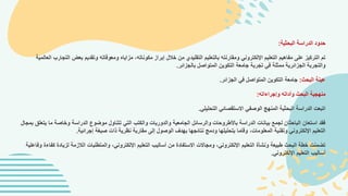 ‫البحثية‬ ‫الدراسة‬ ‫حدود‬
:
‫الت‬ ‫بعض‬ ‫وتقديم‬ ‫ومعوقاته‬ ‫مزاياه‬ ،‫مكوناته‬ ‫إبراز‬ ‫خالل‬ ‫من‬ ‫التقليدي‬ ‫بالتعليم‬ ‫ومقارنته‬ ‫اإللكتروني‬ ‫التعليم‬ ‫مفاهيم‬ ‫على‬ ‫التركيز‬ ‫تم‬
‫ال‬ ‫جارب‬
‫عالمية‬
‫بالجزائر‬ ‫المتواصل‬ ‫التكوين‬ ‫جامعة‬ ‫تجربة‬ ‫في‬ ‫ممثلة‬ ‫الجزائرية‬ ‫والتجربة‬
.
‫البحث‬ ‫عينة‬
:
‫الجزائر‬ ‫في‬ ‫المتواصل‬ ‫التكوين‬ ‫جامعة‬
.
‫وإجراءاته‬ ‫وأداته‬ ‫البحث‬ ‫منهجية‬
:
‫التحليلي‬ ‫االستقصائي‬ ‫الوصفي‬ ‫المنهج‬ ‫البحثية‬ ‫الدراسة‬ ‫اتبعت‬
.
‫ي‬ ‫ما‬ ‫وخاصة‬ ‫الدراسة‬ ‫موضوع‬ ‫تتناول‬ ‫التي‬ ‫والكتب‬ ‫والدوريات‬ ‫الجامعية‬ ‫والرسائل‬ ‫باألطروحات‬ ‫الدراسة‬ ‫بيانات‬ ‫لجمع‬ ‫الباحثان‬ ‫استعان‬ ‫فقد‬
‫ب‬ ‫تعلق‬
‫مجال‬
‫إجرائية‬ ‫صبغة‬ ‫ذات‬ ‫نظرية‬ ‫مقاربة‬ ‫إلى‬ ‫الوصول‬ ‫بهدف‬ ‫نتائجها‬ ‫ودمج‬ ‫بتحليلها‬ ‫وقاما‬ ،‫المعلومات‬ ‫وتقنية‬ ‫اإللكتروني‬ ‫التعليم‬
.
‫لزياد‬ ‫الالزمة‬ ‫والمتطلبات‬ ،‫اإللكتروني‬ ‫التعليم‬ ‫أساليب‬ ‫من‬ ‫االستفادة‬ ‫ومجاالت‬ ،‫اإللكتروني‬ ‫التعليم‬ ‫ونشأة‬ ‫طبيعة‬ ‫البحث‬ ‫خطة‬ ‫تضمنت‬
‫كفاءة‬ ‫ة‬
‫وفاعلية‬
‫اإللكتروني‬ ‫التعليم‬ ‫أساليب‬
.
 