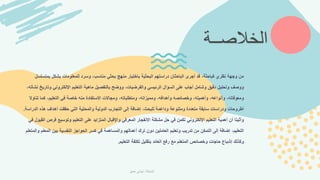 ‫بمتس‬ ‫بشكل‬ ‫للمعلومات‬ ‫وسرد‬ ،‫مناسب‬ ‫بحثي‬ ‫منهج‬ ‫باختيار‬ ‫البحثية‬ ‫دراستهم‬ ‫الباحثان‬ ‫أجرى‬ ‫قد‬ ،‫كباحثة‬ ‫نظري‬ ‫وجهة‬ ‫من‬
‫لسل‬
‫و‬ ‫اإللكتروني‬ ‫التعليم‬ ‫ماهية‬ ‫بالتفصيل‬ ‫ووضح‬ ،‫والفرضيات‬ ‫الرئيسي‬ ‫السؤال‬ ‫على‬ ‫أجاب‬ ‫وشامل‬ ‫دقيق‬ ‫وتحليل‬ ‫ووصف‬
،‫نشأته‬ ‫تاريخ‬
‫ت‬ ‫كما‬ ،‫التعليم‬ ‫في‬ ‫خاصة‬ ‫منه‬ ‫االستفادة‬ ‫ومجاالت‬ ،‫ومتطلباته‬ ،‫ومميزاته‬ ،‫وأهدافه‬ ‫وخصائصه‬ ،‫وأهميته‬ ،‫وأنواعه‬ ،‫ومعوقاته‬
‫ناوال‬
‫الدر‬ ‫هذه‬ ‫أهداف‬ ‫حققت‬ ‫التي‬ ‫والمحلية‬ ‫الدولية‬ ‫التجارب‬ ‫إلى‬ ‫إضافة‬ ،‫للبحث‬ ‫وداعمة‬ ‫ومتنوعة‬ ‫متعددة‬ ‫سابقة‬ ‫ودراسات‬ ‫أطروحات‬
‫اسة‬
.
‫ف‬ ‫وتوسيع‬ ‫التعليم‬ ‫على‬ ‫المتزايد‬ ‫واإلقبال‬ ‫المعرفي‬ ‫االنفجار‬ ‫مشكلة‬ ‫حل‬ ‫في‬ ‫تكمن‬ ‫اإللكتروني‬ ‫التعليم‬ ‫أهمية‬ ‫أن‬ ‫وأثبتا‬
‫في‬ ‫القبول‬ ‫رص‬
‫الم‬ ‫بين‬ ‫النفسية‬ ‫الحواجز‬ ‫كسر‬ ‫في‬ ‫والمساهمة‬ ‫أعمالهم‬ ‫ترك‬ ‫دون‬ ‫العاملين‬ ‫وتعليم‬ ‫تدريب‬ ‫من‬ ‫التمكن‬ ‫إلى‬ ‫إضافة‬ ،‫التعليم‬
‫والمتعلم‬ ‫علم‬
‫التعليم‬ ‫تكلفة‬ ‫بتقليل‬ ‫العائد‬ ‫رفع‬ ‫مع‬ ‫المتعلم‬ ‫وخصائص‬ ‫حاجات‬ ‫إشباع‬ ‫وكذلك‬
.
‫الخالصــة‬
‫الباحثة‬
:
‫حمق‬ ‫تهاني‬
 