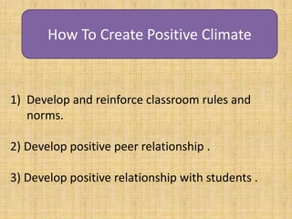 How To Create Positive Climate
1) Develop and reinforce classroom rules and
norms.
2) Develop positive peer relationship .
3) Develop positive relationship with students .
 