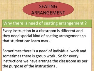 SEATING
ARRANGEMENT
Why there is need of seating arrangement ?
Every instruction in a classroom is different and
they need special kind of seating arrangement so
that student can learn max .
Sometimes there is a need of individual work and
sometimes there is group work . So for every
instructions we have arrange the classroom as per
the purpose of the instructions .
 