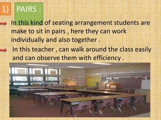 1) PAIRS :
In this kind of seating arrangement students are
make to sit in pairs , here they can work
individually and also together .
In this teacher , can walk around the class easily
and can observe them with efficiency .
 