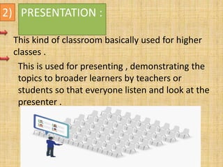 2) PRESENTATION :
This kind of classroom basically used for higher
classes .
This is used for presenting , demonstrating the
topics to broader learners by teachers or
students so that everyone listen and look at the
presenter .
 