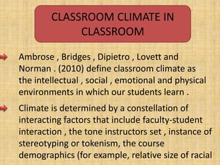 CLASSROOM CLIMATE IN
CLASSROOM
Ambrose , Bridges , Dipietro , Lovett and
Norman . (2010) define classroom climate as
the intellectual , social , emotional and physical
environments in which our students learn .
Climate is determined by a constellation of
interacting factors that include faculty-student
interaction , the tone instructors set , instance of
stereotyping or tokenism, the course
demographics (for example, relative size of racial
 