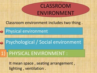CLASSROOM
ENVIRONMENT
Classroom environment includes two thing .
Physical environment
Psychological / Social environment
1) PHYSICAL ENVIRONMENT :
It mean space , seating arrangement ,
lighting , ventilation .
 