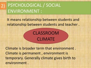 2) PSYCHOLOGICAL / SOCIAL
ENVIRONMENT :
It means relationship between students and
relationship between students and teacher .
CLASSROOM
CLIMATE
Climate is broader term that environment .
Climate is permanent , environment is
temporary. Generally climate gives birth to
environment .
 
