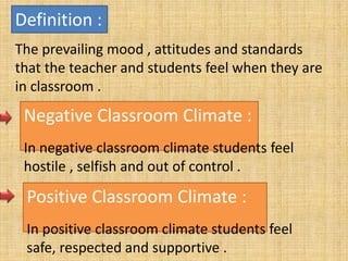 Definition :
The prevailing mood , attitudes and standards
that the teacher and students feel when they are
in classroom .
Negative Classroom Climate :
In negative classroom climate students feel
hostile , selfish and out of control .
Positive Classroom Climate :
In positive classroom climate students feel
safe, respected and supportive .
 
