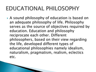 A sound philosophy of education is based on
an adequate philosophy of life. Philosophy
serves as the source of objectives required by
education. Education and philosophy
reciprocate each other. Different
philosophers, based on their view regarding
the life, developed different types of
educational philosophies namely idealism,
naturalism, pragmatism, realism, eclectics
etc.
 