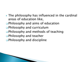  The philosophy has influenced in the cardinal
areas of education like,
 Philosophy and aims of education
 Philosophy and curriculum
 Philosophy and methods of teaching
 Philosophy and teacher
 Philosophy and discipline
 