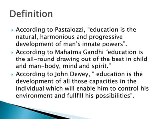  According to Pastalozzi, “education is the
natural, harmonious and progressive
development of man’s innate powers”.
 According to Mahatma Gandhi “education is
the all-round drawing out of the best in child
and man-body, mind and spirit.”
 According to John Dewey, “ education is the
development of all those capacities in the
individual which will enable him to control his
environment and fullfill his possibilities”.
 