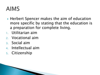  Herbert Spencer makes the aim of education
more specific by stating that the education is
a preparation for complete living.
1. Utilitarian aim
2. Vocational aim
3. Social aim
4. Intellectual aim
5. Citizenship
 