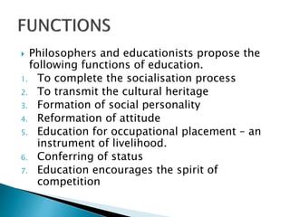  Philosophers and educationists propose the
following functions of education.
1. To complete the socialisation process
2. To transmit the cultural heritage
3. Formation of social personality
4. Reformation of attitude
5. Education for occupational placement – an
instrument of livelihood.
6. Conferring of status
7. Education encourages the spirit of
competition
 