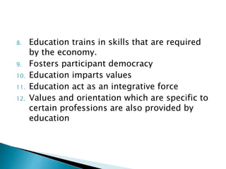 8. Education trains in skills that are required
by the economy.
9. Fosters participant democracy
10. Education imparts values
11. Education act as an integrative force
12. Values and orientation which are specific to
certain professions are also provided by
education
 