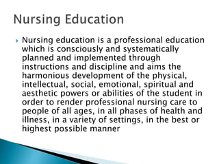  Nursing education is a professional education
which is consciously and systematically
planned and implemented through
instructions and discipline and aims the
harmonious development of the physical,
intellectual, social, emotional, spiritual and
aesthetic powers or abilities of the student in
order to render professional nursing care to
people of all ages, in all phases of health and
illness, in a variety of settings, in the best or
highest possible manner
 