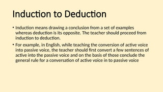 Induction to Deduction
• Induction means drawing a conclusion from a set of examples
whereas deduction is its opposite. The teacher should proceed from
induction to deduction.
• For example, in English, while teaching the conversion of active voice
into passive voice, the teacher should first convert a few sentences of
active into the passive voice and on the basis of those conclude the
general rule for a conversation of active voice in to passive voice
 