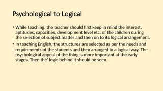 Psychological to Logical
• While teaching, the teacher should first keep in mind the interest,
aptitudes, capacities, development level etc. of the children during
the selection of subject matter and then on to its logical arrangement.
• In teaching English, the structures are selected as per the needs and
requirements of the students and then arranged in a logical way. The
psychological appeal of the thing is more important at the early
stages. Then the’ logic behind it should be seen.
 