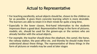 Actual to Representative
• For teaching excellently, actual objects should be, shown to the children as
far as possible. It gives them concrete learning which is more desirable.
The learners are able to retain it in their minds for quite a long time.
• Especially in the lower classes, first-hand information to the students
impresses them a good deal. Representative things in the form of pictures,
models; etc. should be used for the grown-ups or the seniors who are
already familiar with the actual objects.
• For example, the teacher should show the elephant, the camel, the horse,
the railway station, the post office etc. and thereby he should make them
understand about these things. The representative of these things in the
form of pictures or models may be used at later stages
 