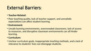 External Barriers:
• Teacher-Related:
• Poor teaching quality, lack of teacher support, and unrealistic
expectations can affect student learning.
• Environment:
• Unsafe learning environments, overcrowded classrooms, lack of access
to resources, and disruptive classroom environments can all hinder
learning.
• Curriculum:
• Unclear curriculum goals, inappropriate teaching methods, and a lack of
relevance to students' lives can disengage students.
 