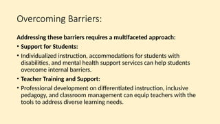 Overcoming Barriers:
Addressing these barriers requires a multifaceted approach:
• Support for Students:
• Individualized instruction, accommodations for students with
disabilities, and mental health support services can help students
overcome internal barriers.
• Teacher Training and Support:
• Professional development on differentiated instruction, inclusive
pedagogy, and classroom management can equip teachers with the
tools to address diverse learning needs.
 