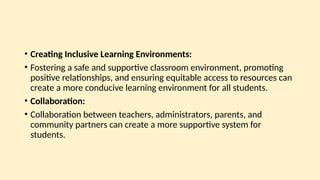 • Creating Inclusive Learning Environments:
• Fostering a safe and supportive classroom environment, promoting
positive relationships, and ensuring equitable access to resources can
create a more conducive learning environment for all students.
• Collaboration:
• Collaboration between teachers, administrators, parents, and
community partners can create a more supportive system for
students.
 