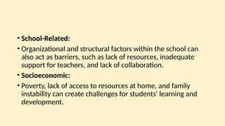 • School-Related:
• Organizational and structural factors within the school can
also act as barriers, such as lack of resources, inadequate
support for teachers, and lack of collaboration.
• Socioeconomic:
• Poverty, lack of access to resources at home, and family
instability can create challenges for students' learning and
development.
 
