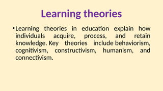Learning theories
•Learning theories in education explain how
individuals acquire, process, and retain
knowledge. Key theories include behaviorism,
cognitivism, constructivism, humanism, and
connectivism.
 