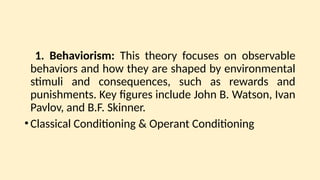 1. Behaviorism: This theory focuses on observable
behaviors and how they are shaped by environmental
stimuli and consequences, such as rewards and
punishments. Key figures include John B. Watson, Ivan
Pavlov, and B.F. Skinner.
•Classical Conditioning & Operant Conditioning
 