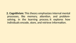 2. Cognitivism: This theory emphasizes internal mental
processes, like memory, attention, and problem-
solving, in the learning process. It explores how
individuals encode, store, and retrieve information.
 
