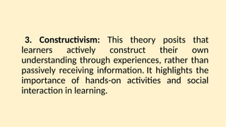 3. Constructivism: This theory posits that
learners actively construct their own
understanding through experiences, rather than
passively receiving information. It highlights the
importance of hands-on activities and social
interaction in learning.
 