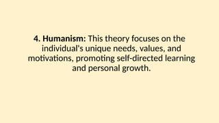 4. Humanism: This theory focuses on the
individual's unique needs, values, and
motivations, promoting self-directed learning
and personal growth.
 