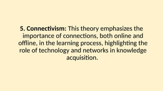 5. Connectivism: This theory emphasizes the
importance of connections, both online and
offline, in the learning process, highlighting the
role of technology and networks in knowledge
acquisition.
 