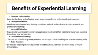 Benefits of Experiential Learning
• Deepened Understanding:
• Learning by doing and reflecting leads to a more profound understanding of concepts.
• Development of Skills:
• Hands-on experiences help develop both hard and soft skills valuable in both academic and
professional settings.
• Increased Motivation:
• Experiential learning can be more engaging and motivating than traditional classroom learning,
fostering a love for learning.
• Enhanced Critical Thinking:
• The process of reflecting on experiences encourages critical thinking and problem-solving skills.
• Better Retention:
• By actively applying knowledge in real-world situations, learners are more likely to retain
information.
 